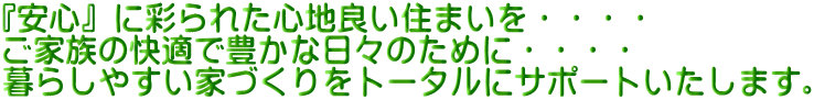 『安心』に彩られた心地良い住まいを・・・・ ご家族の快適で豊かな日々のために・・・・ 暮らしやすい家づくりをトータルにサポートいたします。